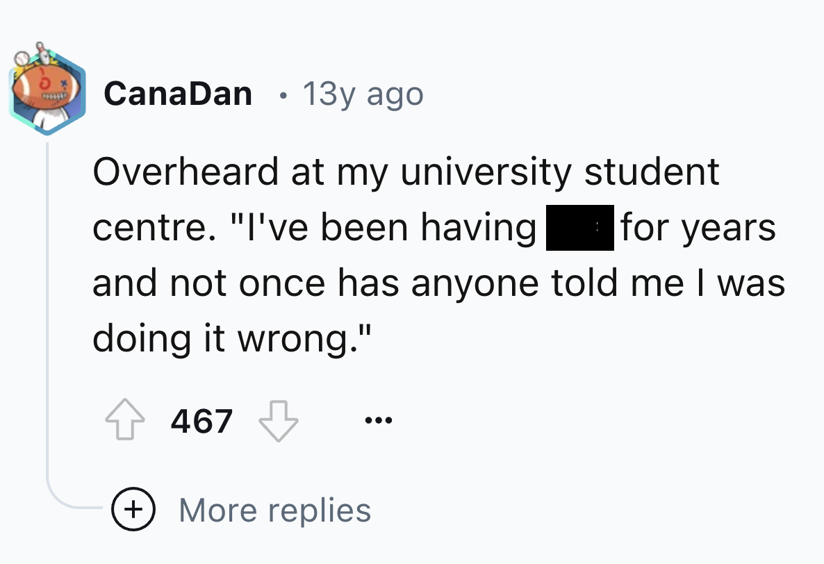 screenshot - CanaDan 13y ago Overheard at my university student centre. "I've been having for years and not once has anyone told me I was doing it wrong." 467 More replies